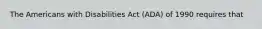 The Americans with Disabilities Act (ADA) of 1990 requires that