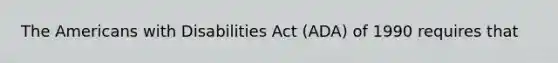 The Americans with Disabilities Act (ADA) of 1990 requires that