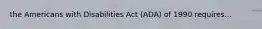 the Americans with Disabilities Act (ADA) of 1990 requires...