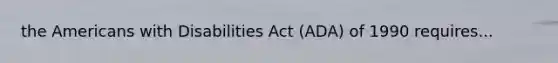 the Americans with Disabilities Act (ADA) of 1990 requires...