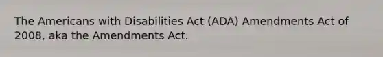 The Americans with Disabilities Act (ADA) Amendments Act of 2008, aka the Amendments Act.