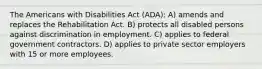 The Americans with Disabilities Act (ADA): A) amends and replaces the Rehabilitation Act. B) protects all disabled persons against discrimination in employment. C) applies to federal government contractors. D) applies to private sector employers with 15 or more employees.