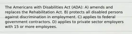 The Americans with Disabilities Act (ADA): A) amends and replaces the Rehabilitation Act. B) protects all disabled persons against discrimination in employment. C) applies to federal government contractors. D) applies to private sector employers with 15 or more employees.