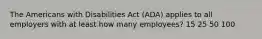 The Americans with Disabilities Act (ADA) applies to all employers with at least how many employees? 15 25 50 100