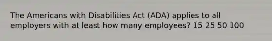 The Americans with Disabilities Act (ADA) applies to all employers with at least how many employees? 15 25 50 100