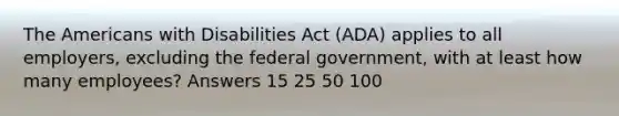 The Americans with Disabilities Act (ADA) applies to all employers, excluding the federal government, with at least how many employees? Answers 15 25 50 100