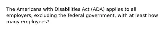 The Americans with Disabilities Act (ADA) applies to all employers, excluding the federal government, with at least how many employees?