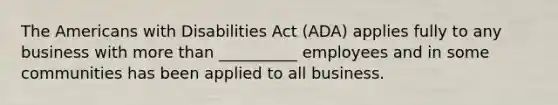 The Americans with Disabilities Act (ADA) applies fully to any business with more than __________ employees and in some communities has been applied to all business.