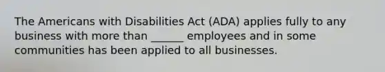 The Americans with Disabilities Act (ADA) applies fully to any business with <a href='https://www.questionai.com/knowledge/keWHlEPx42-more-than' class='anchor-knowledge'>more than</a> ______ employees and in some communities has been applied to all businesses.