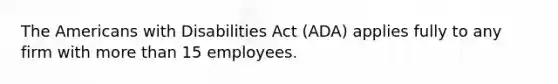 The Americans with Disabilities Act (ADA) applies fully to any firm with <a href='https://www.questionai.com/knowledge/keWHlEPx42-more-than' class='anchor-knowledge'>more than</a> 15 employees.