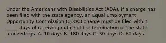 Under the Americans with Disabilities Act (ADA), if a charge has been filed with the state agency, an Equal Employment Opportunity Commission (EEOC) charge must be filed within _____ days of receiving notice of the termination of the state proceedings. A. 10 days B. 180 days C. 30 days D. 60 days