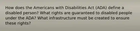 How does the Americans with Disabilities Act (ADA) define a disabled person? What rights are guaranteed to disabled people under the ADA? What infrastructure must be created to ensure these rights?