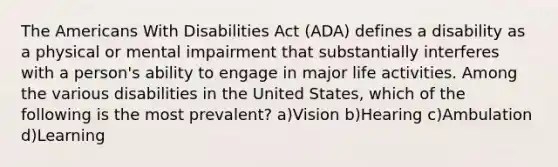 The Americans With Disabilities Act (ADA) defines a disability as a physical or mental impairment that substantially interferes with a person's ability to engage in major life activities. Among the various disabilities in the United States, which of the following is the most prevalent? a)Vision b)Hearing c)Ambulation d)Learning