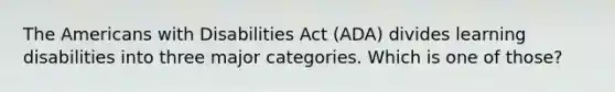 The Americans with Disabilities Act (ADA) divides learning disabilities into three major categories. Which is one of those?