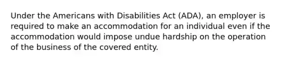 Under the Americans with Disabilities Act (ADA), an employer is required to make an accommodation for an individual even if the accommodation would impose undue hardship on the operation of the business of the covered entity.