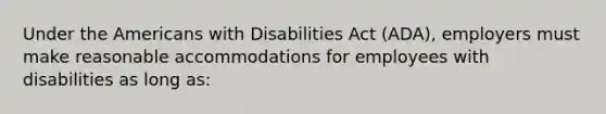 Under the Americans with Disabilities Act (ADA), employers must make reasonable accommodations for employees with disabilities as long as: