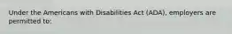 Under the Americans with Disabilities Act (ADA), employers are permitted to: