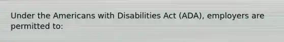 Under the Americans with Disabilities Act (ADA), employers are permitted to: