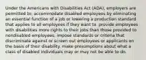 Under the Americans with Disabilities Act (ADA), employers are permitted to: accommodate disabled employees by eliminating an essential function of a job or lowering a production standard that applies to all employees if they want to. provide employees with disabilities more rights to their jobs than those provided to nondisabled employees. impose standards or criteria that discriminate against or screen out employees or applicants on the basis of their disability. make presumptions about what a class of disabled individuals may or may not be able to do.