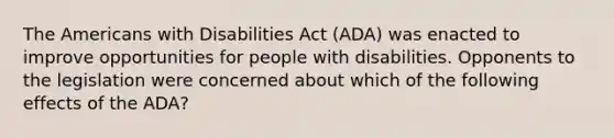 The Americans with Disabilities Act (ADA) was enacted to improve opportunities for people with disabilities. Opponents to the legislation were concerned about which of the following effects of the ADA?