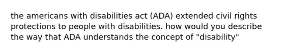 the americans with disabilities act (ADA) extended civil rights protections to people with disabilities. how would you describe the way that ADA understands the concept of "disability"