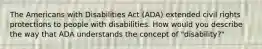 The Americans with Disabilities Act (ADA) extended civil rights protections to people with disabilities. How would you describe the way that ADA understands the concept of "disability?"