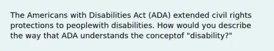 The Americans with Disabilities Act (ADA) extended civil rights protections to peoplewith disabilities. How would you describe the way that ADA understands the conceptof "disability?"