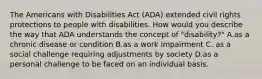 The Americans with Disabilities Act (ADA) extended civil rights protections to people with disabilities. How would you describe the way that ADA understands the concept of "disability?" A.as a chronic disease or condition B.as a work impairment C. as a social challenge requiring adjustments by society D.as a personal challenge to be faced on an individual basis.