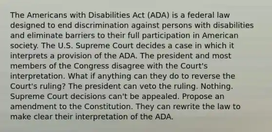 The Americans with Disabilities Act (ADA) is a federal law designed to end discrimination against persons with disabilities and eliminate barriers to their full participation in American society. The U.S. Supreme Court decides a case in which it interprets a provision of the ADA. The president and most members of the Congress disagree with the Court's interpretation. What if anything can they do to reverse the Court's ruling? The president can veto the ruling. Nothing. Supreme Court decisions can't be appealed. Propose an amendment to the Constitution. They can rewrite the law to make clear their interpretation of the ADA.