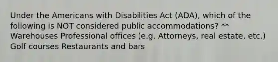 Under the Americans with Disabilities Act (ADA), which of the following is NOT considered public accommodations? ** Warehouses Professional offices (e.g. Attorneys, real estate, etc.) Golf courses Restaurants and bars