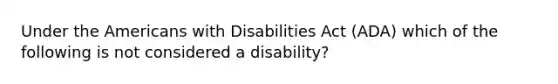 Under the Americans with Disabilities Act (ADA) which of the following is not considered a disability?