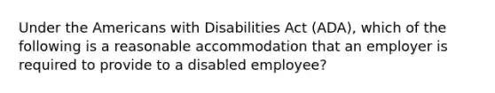 Under the Americans with Disabilities Act (ADA), which of the following is a reasonable accommodation that an employer is required to provide to a disabled employee?