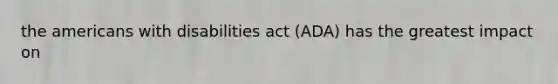 the americans with disabilities act (ADA) has the greatest impact on