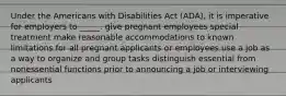 Under the Americans with Disabilities Act (ADA), it is imperative for employers to _____. give pregnant employees special treatment make reasonable accommodations to known limitations for all pregnant applicants or employees use a job as a way to organize and group tasks distinguish essential from nonessential functions prior to announcing a job or interviewing applicants