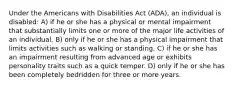 Under the Americans with Disabilities Act (ADA), an individual is disabled: A) if he or she has a physical or mental impairment that substantially limits one or more of the major life activities of an individual. B) only if he or she has a physical impairment that limits activities such as walking or standing. C) if he or she has an impairment resulting from advanced age or exhibits personality traits such as a quick temper. D) only if he or she has been completely bedridden for three or more years.