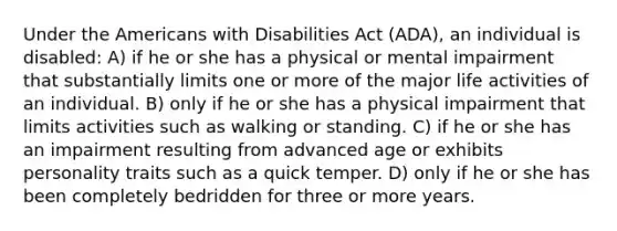 Under the Americans with Disabilities Act (ADA), an individual is disabled: A) if he or she has a physical or mental impairment that substantially limits one or more of the major life activities of an individual. B) only if he or she has a physical impairment that limits activities such as walking or standing. C) if he or she has an impairment resulting from advanced age or exhibits personality traits such as a quick temper. D) only if he or she has been completely bedridden for three or more years.