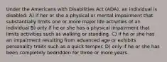 Under the Americans with Disabilities Act (ADA), an individual is disabled: A) if her or she a physical or mental impairment that substantially limits one or more major life activities of an individual B) only if he or she has a physical impairment that limits activities such as walking or standing. C) if he or she has an impairment resulting from advanced age or exhibits personality traits such as a quick temper. D) only if he or she has been completely bedridden for three or more years.