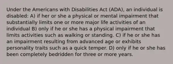 Under the Americans with Disabilities Act (ADA), an individual is disabled: A) if her or she a physical or mental impairment that substantially limits one or more major life activities of an individual B) only if he or she has a physical impairment that limits activities such as walking or standing. C) if he or she has an impairment resulting from advanced age or exhibits personality traits such as a quick temper. D) only if he or she has been completely bedridden for three or more years.