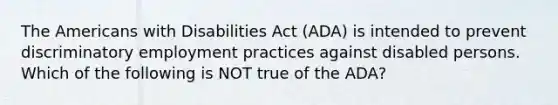 The Americans with Disabilities Act (ADA) is intended to prevent discriminatory employment practices against disabled persons. Which of the following is NOT true of the ADA?