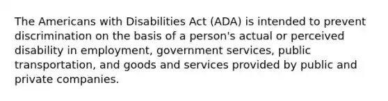 The Americans with Disabilities Act (ADA) is intended to prevent discrimination on the basis of a person's actual or perceived disability in employment, government services, public transportation, and goods and services provided by public and private companies.