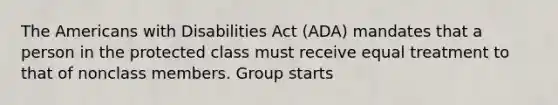 The Americans with Disabilities Act (ADA) mandates that a person in the protected class must receive equal treatment to that of nonclass members. Group starts