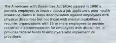 The Americans with Disabilities Act (ADA) passed in 1990 a. permits employers to inquire about a job applicant's prior health insurance claims b. bans discrimination against employees with physical disabilities but not those with mental disabilities c. requires organizations with 15 or more employees to provide reasonable accommodation for employees with disabilities. d. provides federal funds to employers who implement its provisions