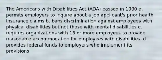 The Americans with Disabilities Act (ADA) passed in 1990 a. permits employers to inquire about a job applicant's prior health insurance claims b. bans discrimination against employees with physical disabilities but not those with mental disabilities c. requires organizations with 15 or more employees to provide reasonable accommodation for employees with disabilities. d. provides federal funds to employers who implement its provisions