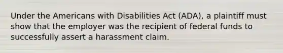 Under the Americans with Disabilities Act (ADA), a plaintiff must show that the employer was the recipient of federal funds to successfully assert a harassment claim.