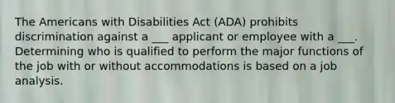 The Americans with Disabilities Act (ADA) prohibits discrimination against a ___ applicant or employee with a ___. Determining who is qualified to perform the major functions of the job with or without accommodations is based on a job analysis.