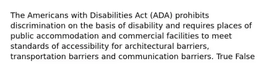 The Americans with Disabilities Act (ADA) prohibits discrimination on the basis of disability and requires places of public accommodation and commercial facilities to meet standards of accessibility for architectural barriers, transportation barriers and communication barriers. True False