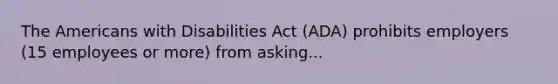 The Americans with Disabilities Act (ADA) prohibits employers (15 employees or more) from asking...