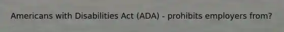 Americans with Disabilities Act (ADA) - prohibits employers from?