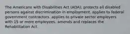 The Americans with Disabilities Act (ADA): protects all disabled persons against discrimination in employment. applies to federal government contractors. applies to private sector employers with 15 or more employees. amends and replaces the Rehabilitation Act.