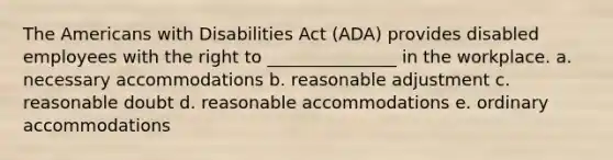 The Americans with Disabilities Act (ADA) provides disabled employees with the right to _______________ in the workplace. a. necessary accommodations b. reasonable adjustment c. reasonable doubt d. reasonable accommodations e. ordinary accommodations